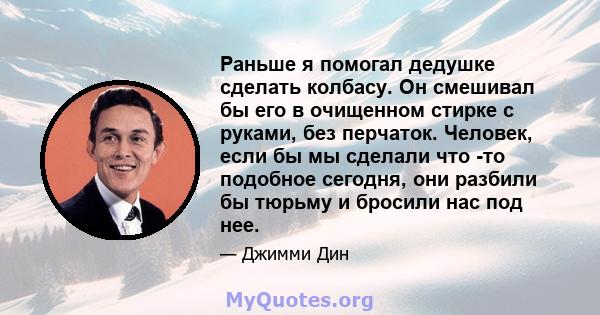 Раньше я помогал дедушке сделать колбасу. Он смешивал бы его в очищенном стирке с руками, без перчаток. Человек, если бы мы сделали что -то подобное сегодня, они разбили бы тюрьму и бросили нас под нее.