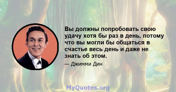 Вы должны попробовать свою удачу хотя бы раз в день, потому что вы могли бы общаться в счастье весь день и даже не знать об этом.