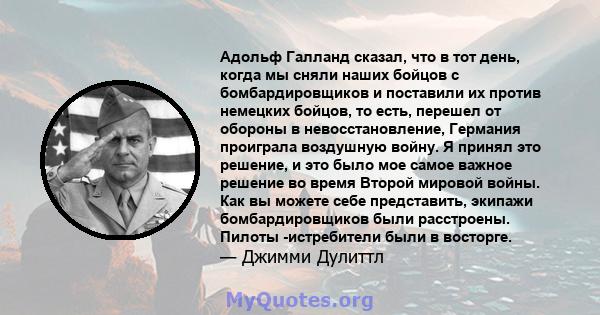 Адольф Галланд сказал, что в тот день, когда мы сняли наших бойцов с бомбардировщиков и поставили их против немецких бойцов, то есть, перешел от обороны в невосстановление, Германия проиграла воздушную войну. Я принял