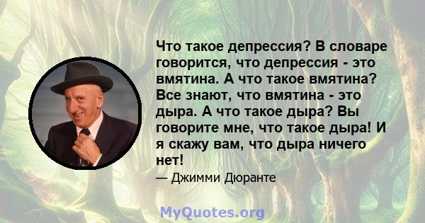 Что такое депрессия? В словаре говорится, что депрессия - это вмятина. А что такое вмятина? Все знают, что вмятина - это дыра. А что такое дыра? Вы говорите мне, что такое дыра! И я скажу вам, что дыра ничего нет!