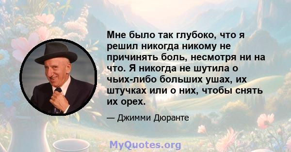 Мне было так глубоко, что я решил никогда никому не причинять боль, несмотря ни на что. Я никогда не шутила о чьих-либо больших ушах, их штучках или о них, чтобы снять их орех.