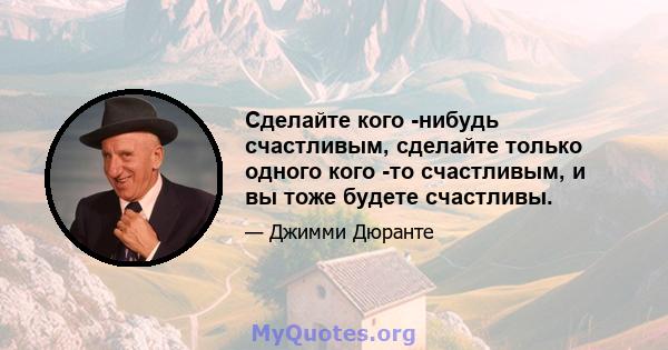 Сделайте кого -нибудь счастливым, сделайте только одного кого -то счастливым, и вы тоже будете счастливы.