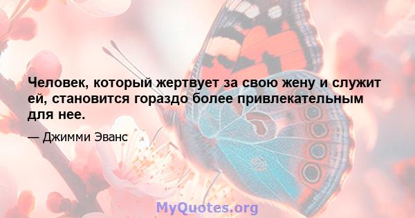 Человек, который жертвует за свою жену и служит ей, становится гораздо более привлекательным для нее.