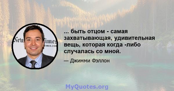 ... быть отцом - самая захватывающая, удивительная вещь, которая когда -либо случалась со мной.