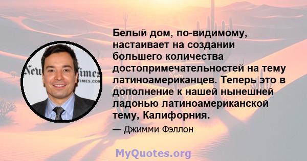 Белый дом, по-видимому, настаивает на создании большего количества достопримечательностей на тему латиноамериканцев. Теперь это в дополнение к нашей нынешней ладонью латиноамериканской тему, Калифорния.