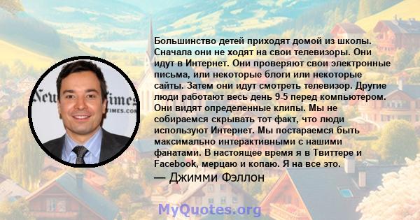 Большинство детей приходят домой из школы. Сначала они не ходят на свои телевизоры. Они идут в Интернет. Они проверяют свои электронные письма, или некоторые блоги или некоторые сайты. Затем они идут смотреть телевизор. 