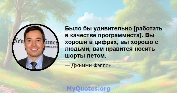 Было бы удивительно [работать в качестве программиста]. Вы хороши в цифрах, вы хорошо с людьми, вам нравится носить шорты летом.