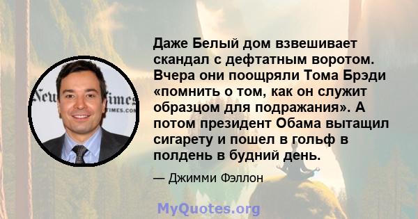 Даже Белый дом взвешивает скандал с дефтатным воротом. Вчера они поощряли Тома Брэди «помнить о том, как он служит образцом для подражания». А потом президент Обама вытащил сигарету и пошел в гольф в полдень в будний