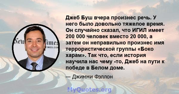 Джеб Буш вчера произнес речь. У него было довольно тяжелое время. Он случайно сказал, что ИГИЛ имеет 200 000 человек вместо 20 000, а затем он неправильно произнес имя террористической группы «Боко харам». Так что, если 