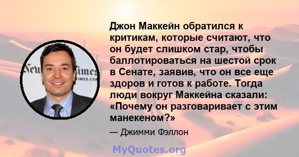 Джон Маккейн обратился к критикам, которые считают, что он будет слишком стар, чтобы баллотироваться на шестой срок в Сенате, заявив, что он все еще здоров и готов к работе. Тогда люди вокруг Маккейна сказали: «Почему