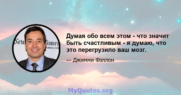 Думая обо всем этом - что значит быть счастливым - я думаю, что это перегрузило ваш мозг.