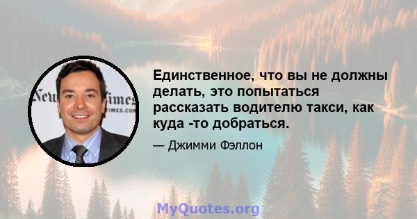 Единственное, что вы не должны делать, это попытаться рассказать водителю такси, как куда -то добраться.