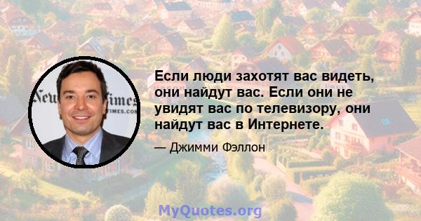 Если люди захотят вас видеть, они найдут вас. Если они не увидят вас по телевизору, они найдут вас в Интернете.