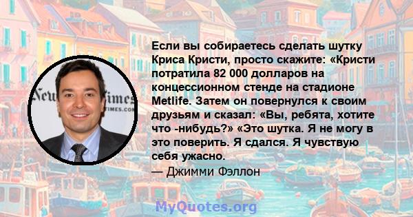 Если вы собираетесь сделать шутку Криса Кристи, просто скажите: «Кристи потратила 82 000 долларов на концессионном стенде на стадионе Metlife. Затем он повернулся к своим друзьям и сказал: «Вы, ребята, хотите что