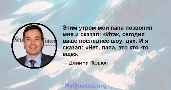 Этим утром мой папа позвонил мне и сказал: «Итак, сегодня ваше последнее шоу, да». И я сказал: «Нет, папа, это кто -то еще».