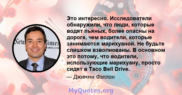 Это интересно. Исследователи обнаружили, что люди, которые водят пьяных, более опасны на дороге, чем водители, которые занимаются марихуаной. Не будьте слишком взволнованы. В основном это потому, что водители,