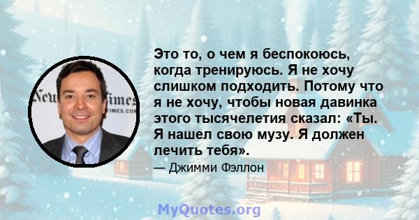 Это то, о чем я беспокоюсь, когда тренируюсь. Я не хочу слишком подходить. Потому что я не хочу, чтобы новая давинка этого тысячелетия сказал: «Ты. Я нашел свою музу. Я должен лечить тебя».