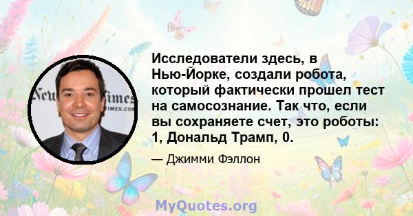 Исследователи здесь, в Нью-Йорке, создали робота, который фактически прошел тест на самосознание. Так что, если вы сохраняете счет, это роботы: 1, Дональд Трамп, 0.