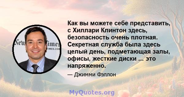 Как вы можете себе представить, с Хиллари Клинтон здесь, безопасность очень плотная. Секретная служба была здесь целый день, подметающая залы, офисы, жесткие диски ... это напряженно.