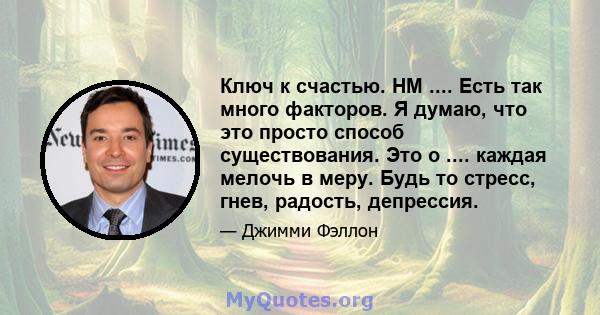 Ключ к счастью. HM .... Есть так много факторов. Я думаю, что это просто способ существования. Это о .... каждая мелочь в меру. Будь то стресс, гнев, радость, депрессия.