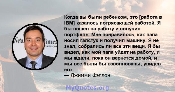 Когда вы были ребенком, это [работа в IBM] казалось потрясающей работой. Я бы пошел на работу и получил портфель. Мне понравилось, как папа носил галстук и получил машину. Я не знал, собрались ли все эти вещи. Я бы