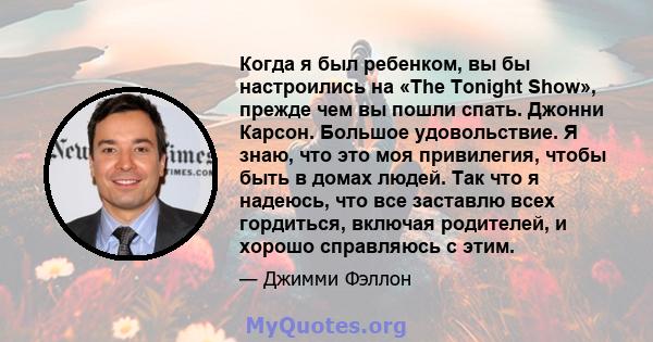 Когда я был ребенком, вы бы настроились на «The Tonight Show», прежде чем вы пошли спать. Джонни Карсон. Большое удовольствие. Я знаю, что это моя привилегия, чтобы быть в домах людей. Так что я надеюсь, что все