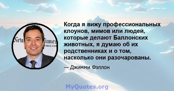 Когда я вижу профессиональных клоунов, мимов или людей, которые делают Баллонских животных, я думаю об их родственниках и о том, насколько они разочарованы.