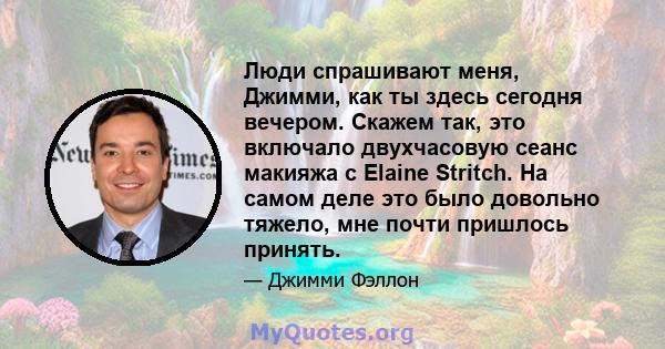 Люди спрашивают меня, Джимми, как ты здесь сегодня вечером. Скажем так, это включало двухчасовую сеанс макияжа с Elaine Stritch. На самом деле это было довольно тяжело, мне почти пришлось принять.