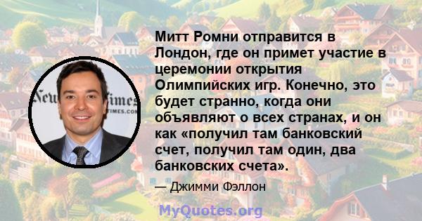 Митт Ромни отправится в Лондон, где он примет участие в церемонии открытия Олимпийских игр. Конечно, это будет странно, когда они объявляют о всех странах, и он как «получил там банковский счет, получил там один, два