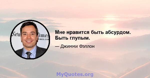 Мне нравится быть абсурдом. Быть глупым.