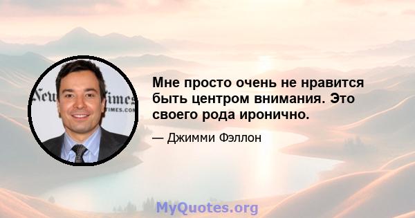 Мне просто очень не нравится быть центром внимания. Это своего рода иронично.