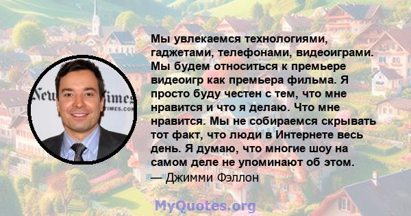 Мы увлекаемся технологиями, гаджетами, телефонами, видеоиграми. Мы будем относиться к премьере видеоигр как премьера фильма. Я просто буду честен с тем, что мне нравится и что я делаю. Что мне нравится. Мы не собираемся 