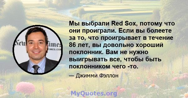 Мы выбрали Red Sox, потому что они проиграли. Если вы болеете за то, что проигрывает в течение 86 лет, вы довольно хороший поклонник. Вам не нужно выигрывать все, чтобы быть поклонником чего -то.