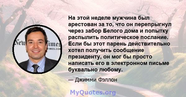 На этой неделе мужчина был арестован за то, что он перепрыгнул через забор Белого дома и попытку распылить политическое послание. Если бы этот парень действительно хотел получить сообщение президенту, он мог бы просто