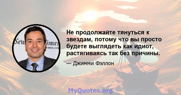 Не продолжайте тянуться к звездам, потому что вы просто будете выглядеть как идиот, растягиваясь так без причины.