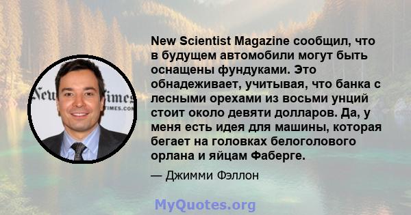 New Scientist Magazine сообщил, что в будущем автомобили могут быть оснащены фундуками. Это обнадеживает, учитывая, что банка с лесными орехами из восьми унций стоит около девяти долларов. Да, у меня есть идея для