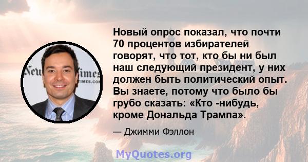 Новый опрос показал, что почти 70 процентов избирателей говорят, что тот, кто бы ни был наш следующий президент, у них должен быть политический опыт. Вы знаете, потому что было бы грубо сказать: «Кто -нибудь, кроме