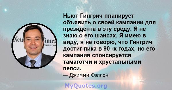 Ньют Гингрич планирует объявить о своей кампании для президента в эту среду. Я не знаю о его шансах. Я имею в виду, я не говорю, что Гингрич достиг пика в 90 -х годах, но его кампания спонсируется тамаготчи и