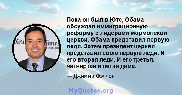 Пока он был в Юте, Обама обсуждал иммиграционную реформу с лидерами мормонской церкви. Обама представил первую леди. Затем президент церкви представил свою первую леди. И его вторая леди. И его третья, четвертая и пятая 