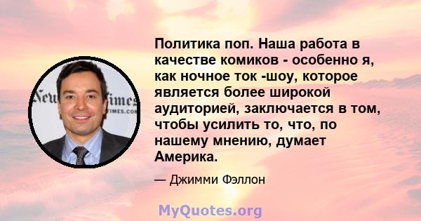 Политика поп. Наша работа в качестве комиков - особенно я, как ночное ток -шоу, которое является более широкой аудиторией, заключается в том, чтобы усилить то, что, по нашему мнению, думает Америка.