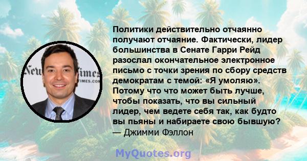 Политики действительно отчаянно получают отчаяние. Фактически, лидер большинства в Сенате Гарри Рейд разослал окончательное электронное письмо с точки зрения по сбору средств демократам с темой: «Я умоляю». Потому что