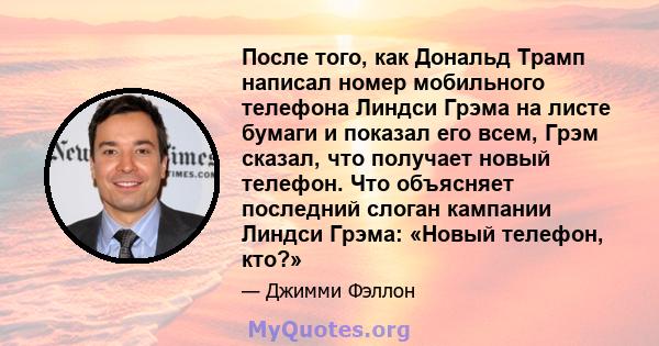 После того, как Дональд Трамп написал номер мобильного телефона Линдси Грэма на листе бумаги и показал его всем, Грэм сказал, что получает новый телефон. Что объясняет последний слоган кампании Линдси Грэма: «Новый