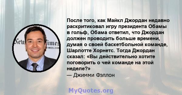 После того, как Майкл Джордан недавно раскритиковал игру президента Обамы в гольф, Обама ответил, что Джордан должен проводить больше времени, думая о своей баскетбольной команде, Шарлотте Хорнетс. Тогда Джордан сказал: 