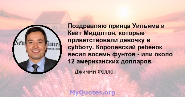 Поздравляю принца Уильяма и Кейт Миддлтон, которые приветствовали девочку в субботу. Королевский ребенок весил восемь фунтов - или около 12 американских долларов.