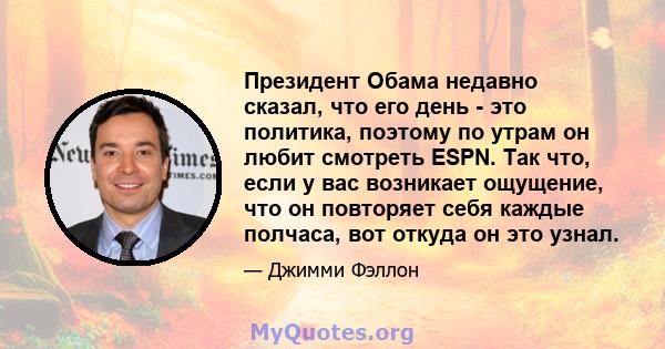 Президент Обама недавно сказал, что его день - это политика, поэтому по утрам он любит смотреть ESPN. Так что, если у вас возникает ощущение, что он повторяет себя каждые полчаса, вот откуда он это узнал.