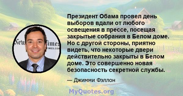 Президент Обама провел день выборов вдали от любого освещения в прессе, посещая закрытые собрания в Белом доме. Но с другой стороны, приятно видеть, что некоторые двери действительно закрыты в Белом доме. Это совершенно 