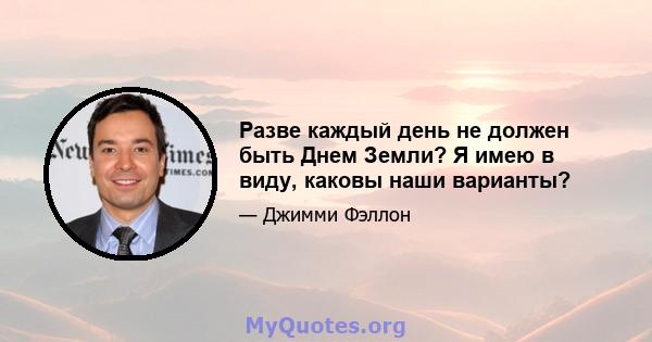 Разве каждый день не должен быть Днем Земли? Я имею в виду, каковы наши варианты?