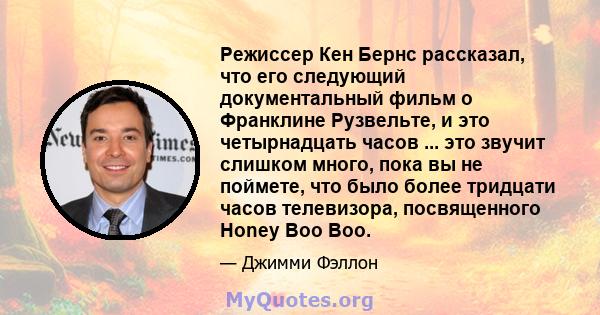 Режиссер Кен Бернс рассказал, что его следующий документальный фильм о Франклине Рузвельте, и это четырнадцать часов ... это звучит слишком много, пока вы не поймете, что было более тридцати часов телевизора,