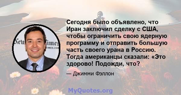 Сегодня было объявлено, что Иран заключил сделку с США, чтобы ограничить свою ядерную программу и отправить большую часть своего урана в Россию. Тогда американцы сказали: «Это здорово! Подожди, что?