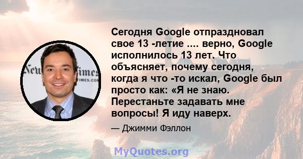 Сегодня Google отпраздновал свое 13 -летие .... верно, Google исполнилось 13 лет. Что объясняет, почему сегодня, когда я что -то искал, Google был просто как: «Я не знаю. Перестаньте задавать мне вопросы! Я иду наверх.